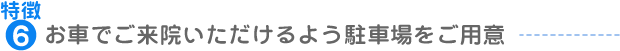 特徴6：お車でご来院いただけるよう駐車場をご用意